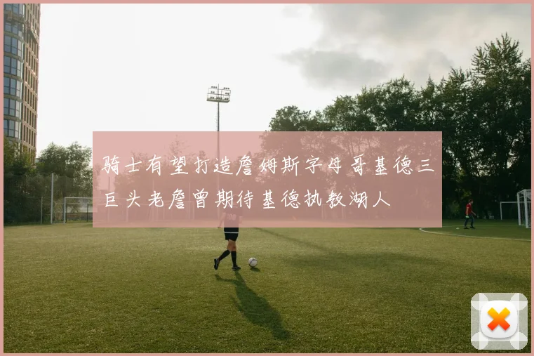 骑士有望打造詹姆斯字母哥基德三巨头老詹曾期待基德执教湖人