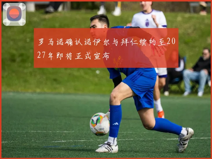 罗马诺确认诺伊尔与拜仁续约至2027年即将正式宣布