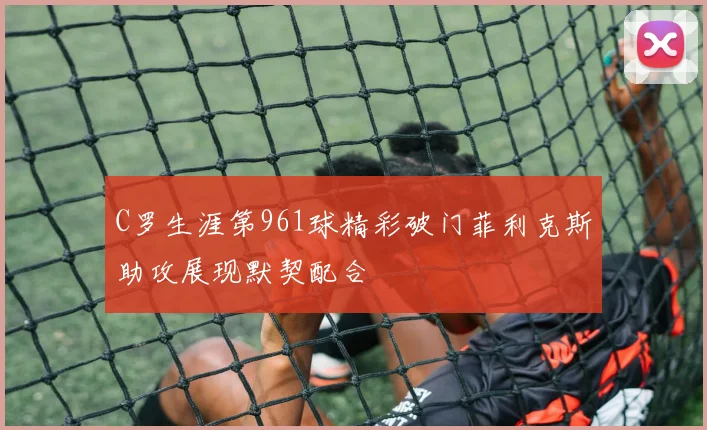 C罗生涯第961球精彩破门菲利克斯助攻展现默契配合
