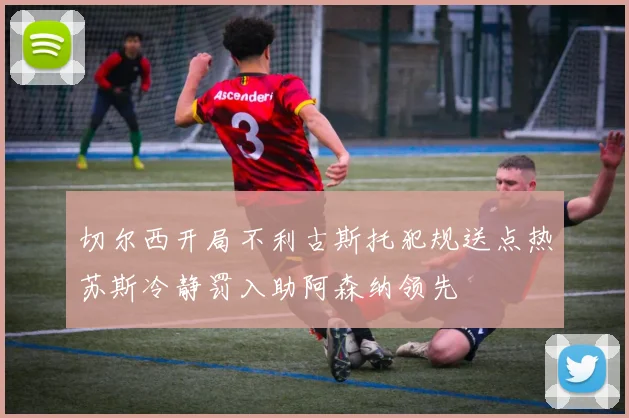 切尔西开局不利古斯托犯规送点热苏斯冷静罚入助阿森纳领先