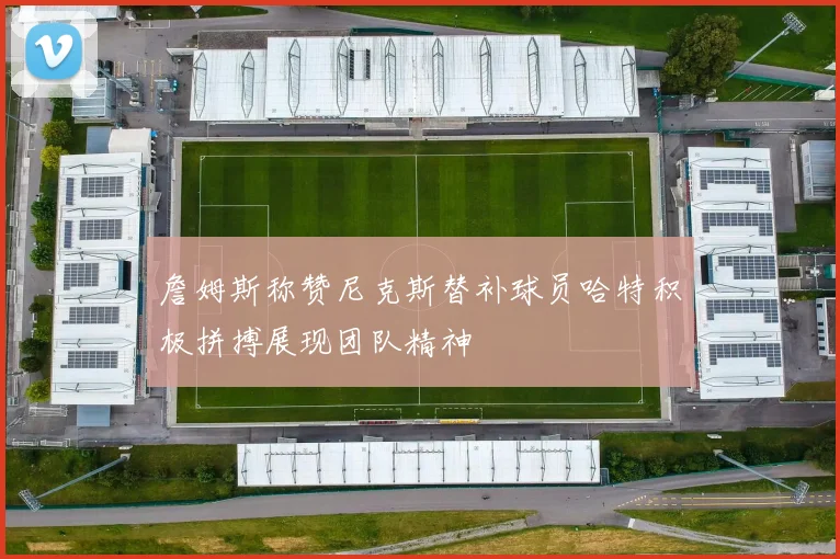詹姆斯称赞尼克斯替补球员哈特积极拼搏展现团队精神