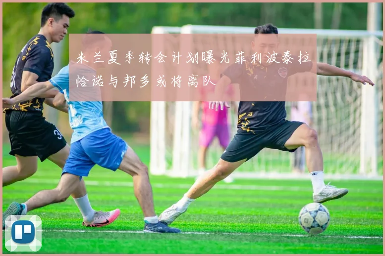 米兰夏季转会计划曝光菲利波泰拉恰诺与邦多或将离队