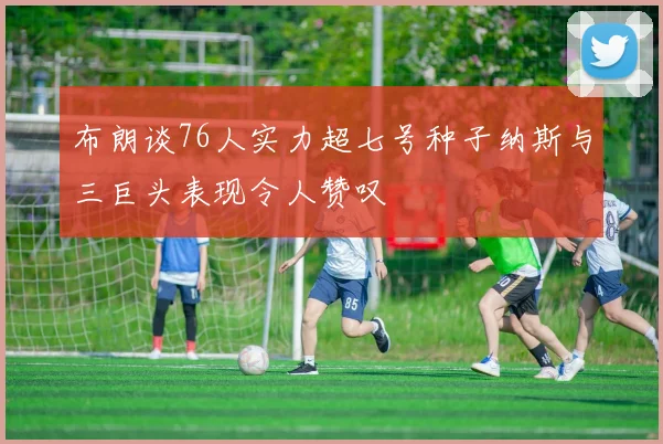 布朗谈76人实力超七号种子纳斯与三巨头表现令人赞叹