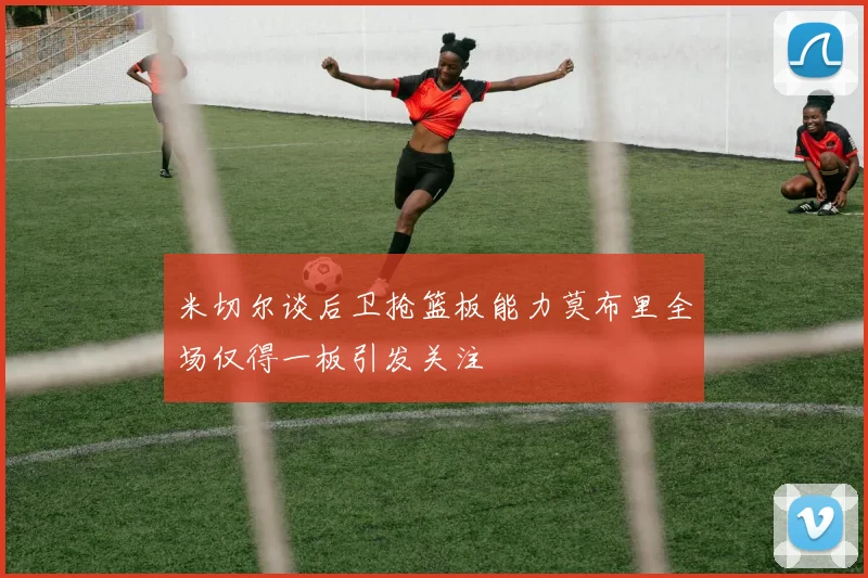米切尔谈后卫抢篮板能力莫布里全场仅得一板引发关注