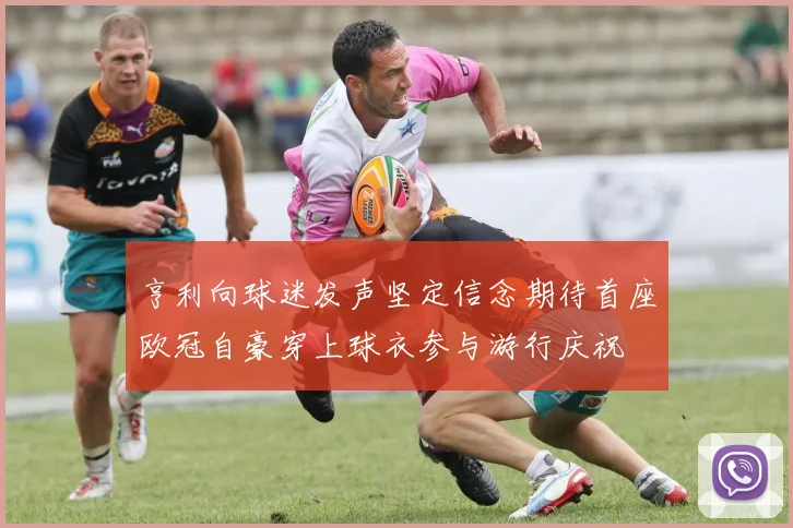 亨利向球迷发声坚定信念期待首座欧冠自豪穿上球衣参与游行庆祝