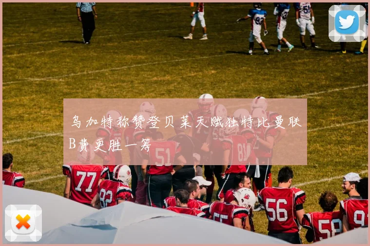 乌加特称赞登贝莱天赋独特比曼联B费更胜一筹