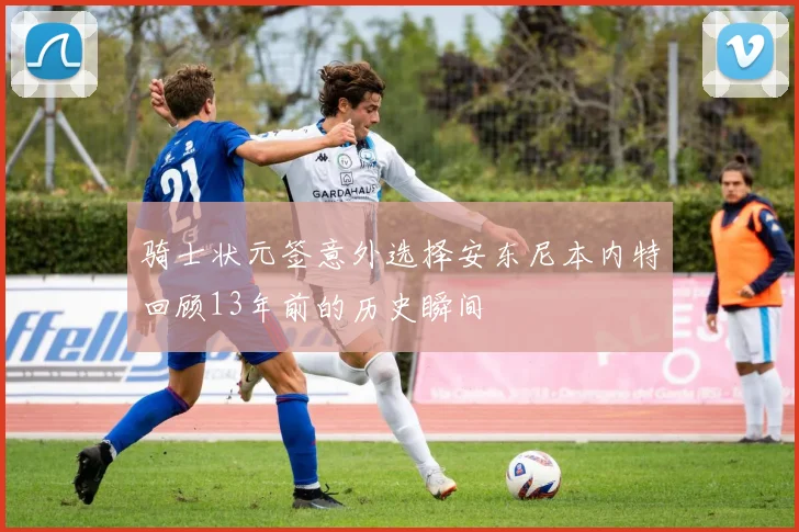 骑士状元签意外选择安东尼本内特回顾13年前的历史瞬间