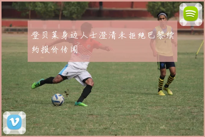 登贝莱身边人士澄清未拒绝巴黎续约报价传闻