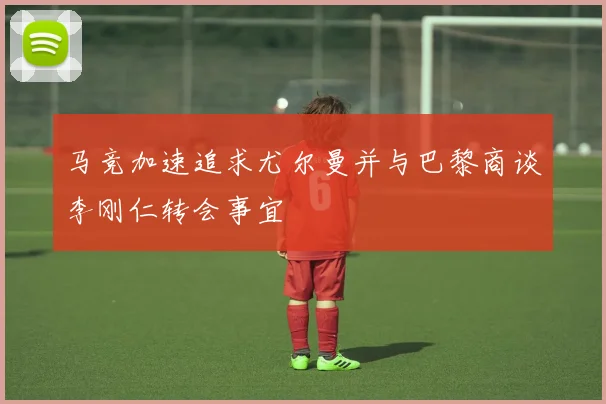 马竞加速追求尤尔曼并与巴黎商谈李刚仁转会事宜