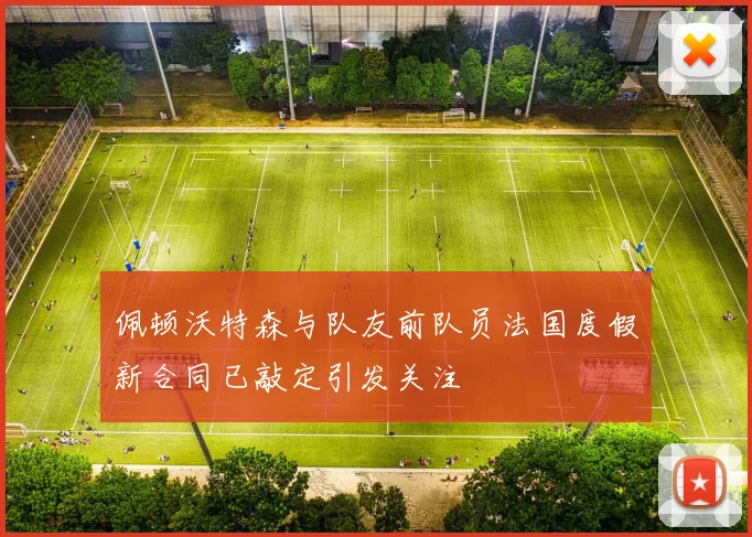 佩顿沃特森与队友前队员法国度假新合同已敲定引发关注