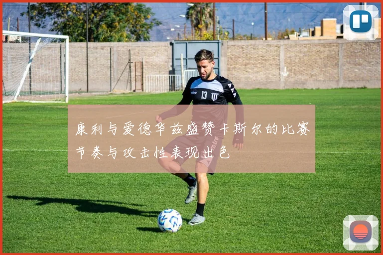 康利与爱德华兹盛赞卡斯尔的比赛节奏与攻击性表现出色