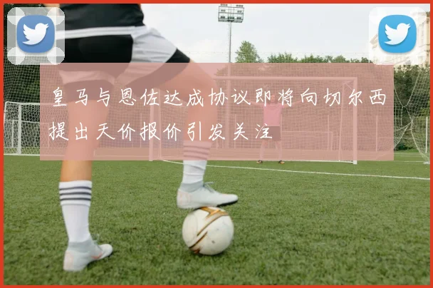 皇马与恩佐达成协议即将向切尔西提出天价报价引发关注