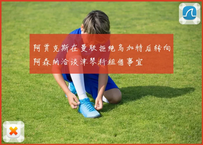 阿贾克斯在曼联拒绝乌加特后转向阿森纳洽谈津琴科租借事宜