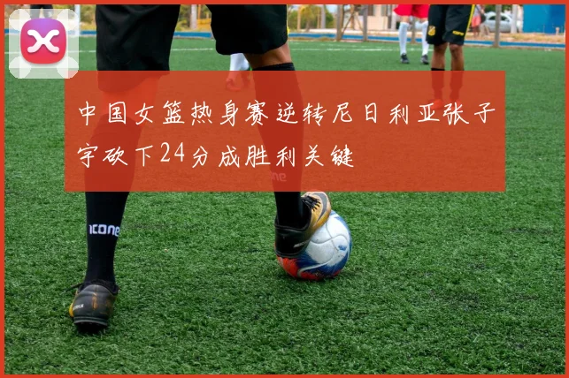 中国女篮热身赛逆转尼日利亚张子宇砍下24分成胜利关键