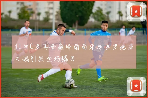 41岁C罗再登巅峰葡萄牙与克罗地亚之战引发全场瞩目