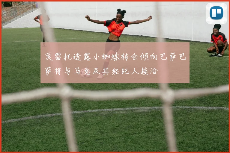 莫雷托透露小蜘蛛转会倾向巴萨巴萨将与马竞及其经纪人接洽