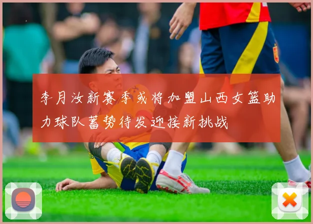 李月汝新赛季或将加盟山西女篮助力球队蓄势待发迎接新挑战