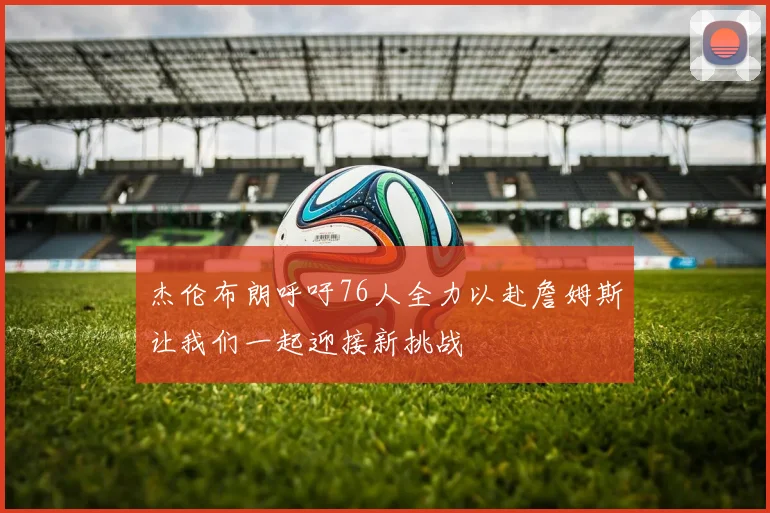 杰伦布朗呼吁76人全力以赴詹姆斯让我们一起迎接新挑战