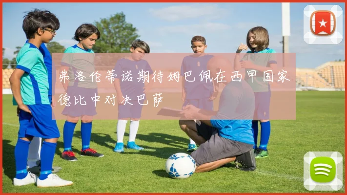 弗洛伦蒂诺期待姆巴佩在西甲国家德比中对决巴萨
