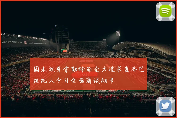 国米放弃索勒转而全力追求查洛巴经纪人今日会面商谈细节