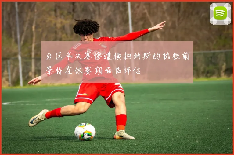 分区半决赛惨遭横扫纳斯的执教前景将在休赛期面临评估