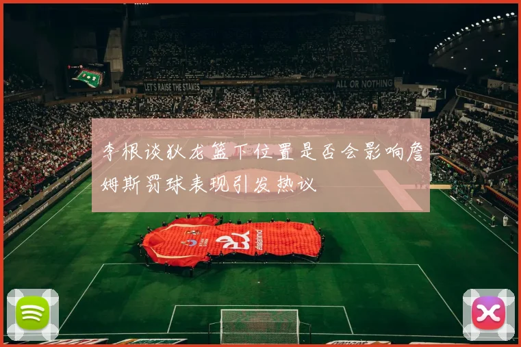 李根谈狄龙篮下位置是否会影响詹姆斯罚球表现引发热议