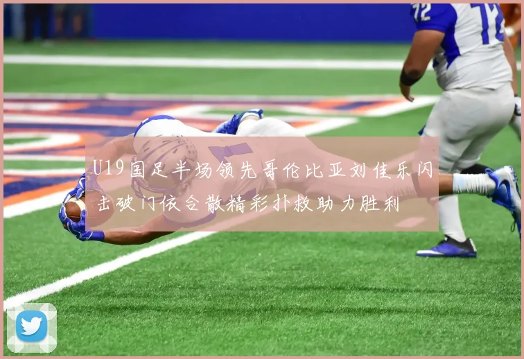 U19国足半场领先哥伦比亚刘佳乐闪击破门依合散精彩扑救助力胜利