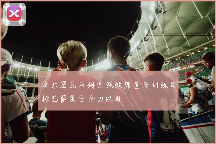 库尔图瓦和姆巴佩缺席皇马训练目标巴萨复出全力以赴